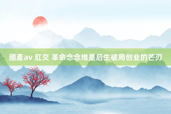 國產av 肛交 革命念念维是后生破局创业的芒刃