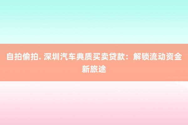 自拍偷拍. 深圳汽车典质买卖贷款：解锁流动资金新旅途