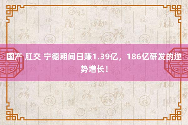 国产 肛交 宁德期间日赚1.39亿，186亿研发的逆势增长！
