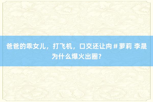 爸爸的乖女儿，打飞机，口交还让禸＃萝莉 李晟为什么爆火出圈？
