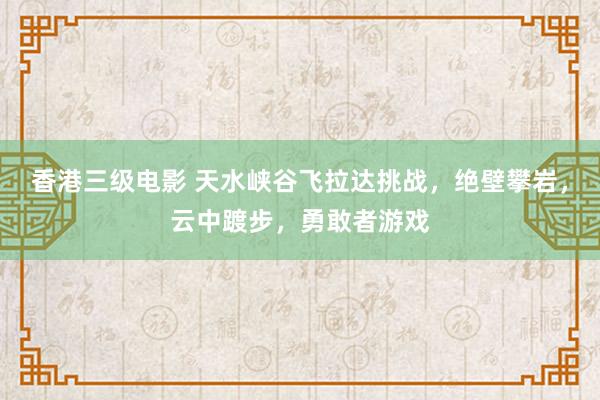 香港三级电影 天水峡谷飞拉达挑战，绝壁攀岩，云中踱步，勇敢者游戏