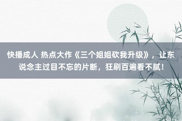 快播成人 热点大作《三个姐姐砍我升级》，让东说念主过目不忘的片断，狂刷百遍看不腻！