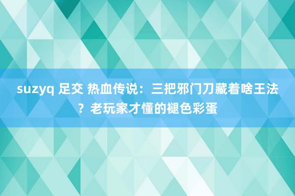 suzyq 足交 热血传说：三把邪门刀藏着啥王法？老玩家才懂的褪色彩蛋
