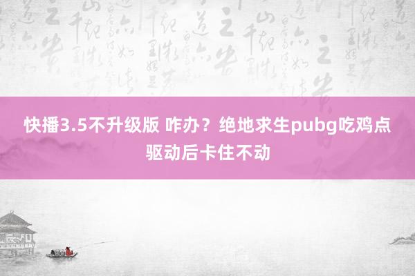 快播3.5不升级版 咋办？绝地求生pubg吃鸡点驱动后卡住不动
