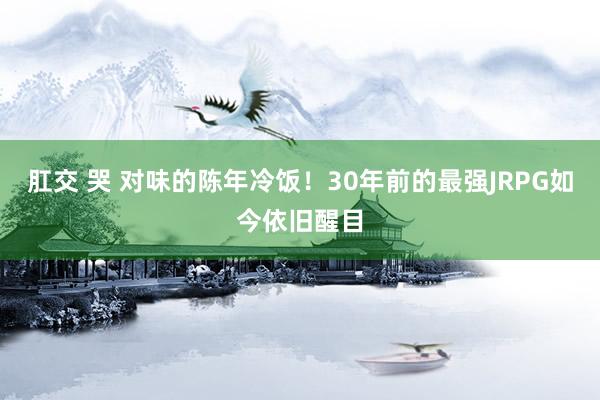 肛交 哭 对味的陈年冷饭！30年前的最强JRPG如今依旧醒目