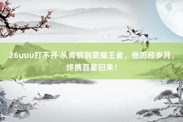 26uuu打不开 从青铜到荣耀王者，他历经岁月，终携百星归来！