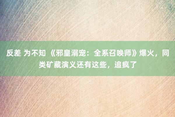 反差 为不知 《邪皇溺宠：全系召唤师》爆火，同类矿藏演义还有这些，追疯了