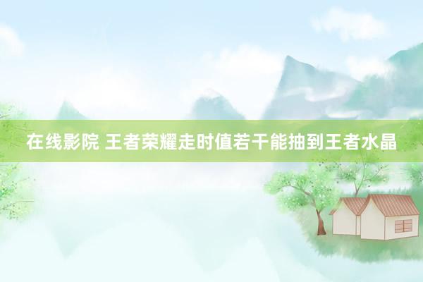 在线影院 王者荣耀走时值若干能抽到王者水晶