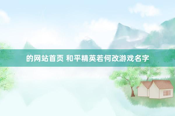 的网站首页 和平精英若何改游戏名字