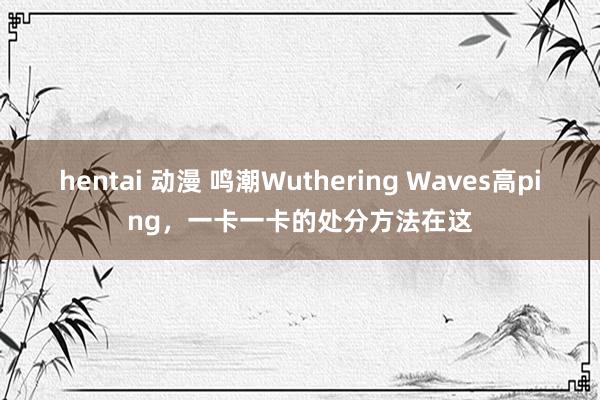 hentai 动漫 鸣潮Wuthering Waves高ping，一卡一卡的处分方法在这