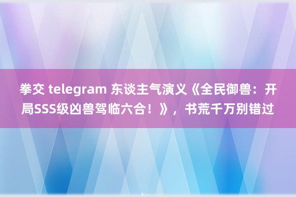 拳交 telegram 东谈主气演义《全民御兽：开局SSS级凶兽驾临六合！》，书荒千万别错过