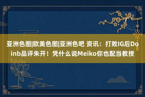 亚洲色图|欧美色图|亚洲色吧 资讯：打败IG后Doinb品评朱开！凭什么说Meiko你也配当教授
