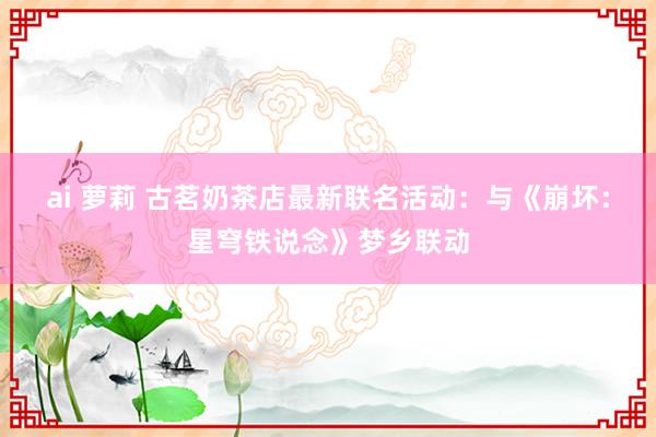 ai 萝莉 古茗奶茶店最新联名活动：与《崩坏：星穹铁说念》梦乡联动