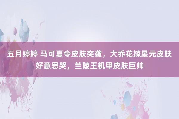 五月婷婷 马可夏令皮肤突袭，大乔花嫁星元皮肤好意思哭，兰陵王机甲皮肤巨帅