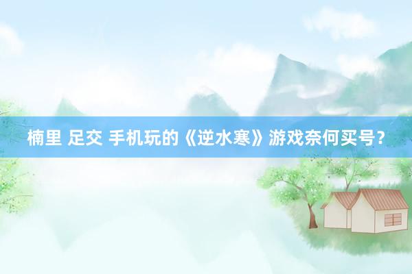 楠里 足交 手机玩的《逆水寒》游戏奈何买号？