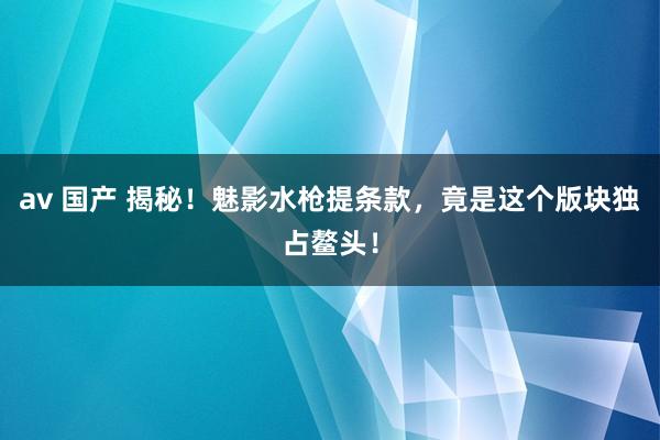 av 国产 揭秘！魅影水枪提条款，竟是这个版块独占鳌头！