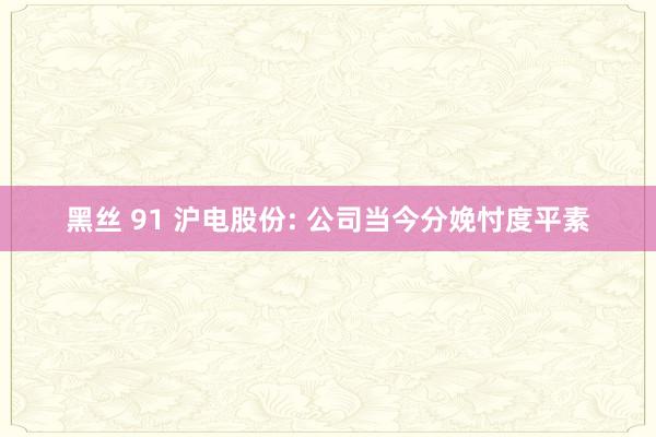 黑丝 91 沪电股份: 公司当今分娩忖度平素
