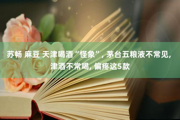 苏畅 麻豆 天津喝酒“怪象”, 茅台五粮液不常见, 津酒不常喝, 偏疼这5款