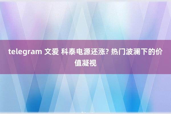 telegram 文爱 科泰电源还涨? 热门波澜下的价值凝视