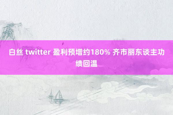 白丝 twitter 盈利预增约180% 齐市丽东谈主功绩回温