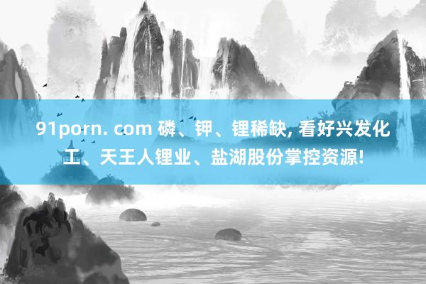 91porn. com 磷、钾、锂稀缺, 看好兴发化工、天王人锂业、盐湖股份掌控资源!