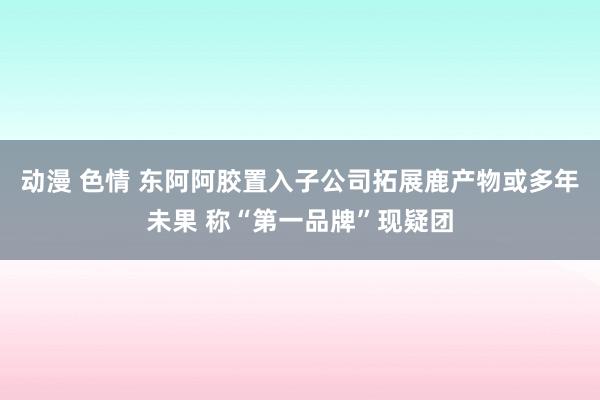 动漫 色情 东阿阿胶置入子公司拓展鹿产物或多年未果 称“第一品牌”现疑团