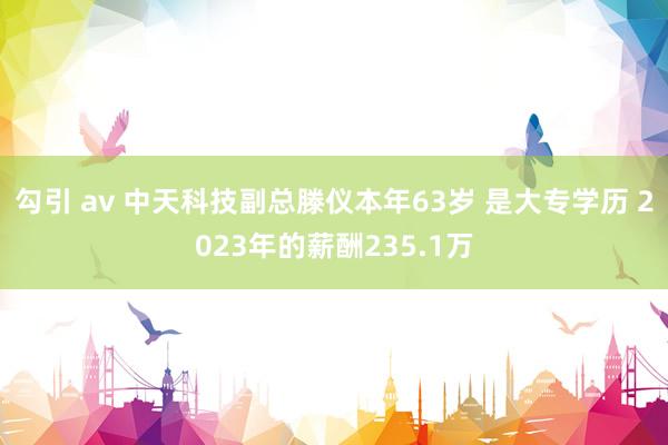 勾引 av 中天科技副总滕仪本年63岁 是大专学历 2023年的薪酬235.1万