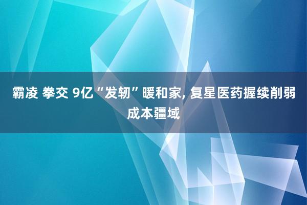 霸凌 拳交 9亿“发轫”暖和家, 复星医药握续削弱成本疆域