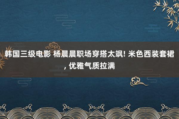 韩国三级电影 杨晨晨职场穿搭太飒! 米色西装套裙, 优雅气质拉满