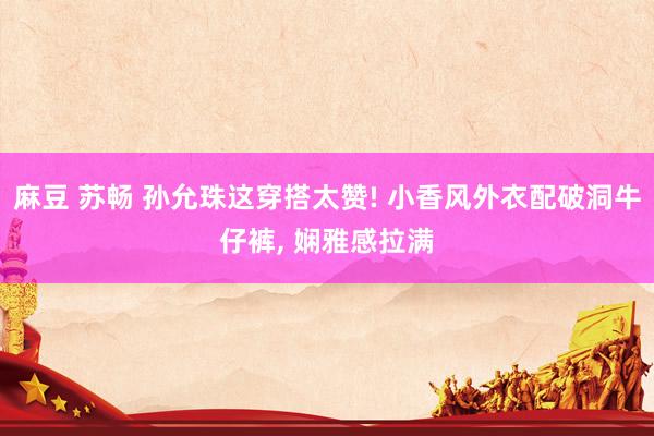 麻豆 苏畅 孙允珠这穿搭太赞! 小香风外衣配破洞牛仔裤, 娴雅感拉满