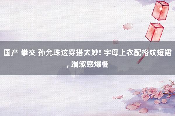 国产 拳交 孙允珠这穿搭太妙! 字母上衣配格纹短裙, 端淑感爆棚