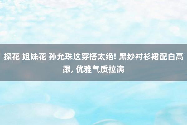探花 姐妹花 孙允珠这穿搭太绝! 黑纱衬衫裙配白高跟, 优雅气质拉满