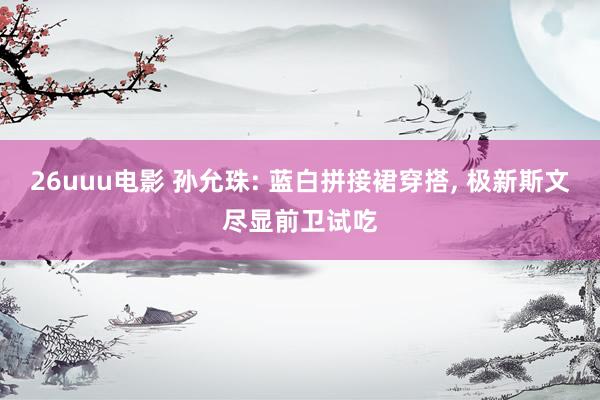 26uuu电影 孙允珠: 蓝白拼接裙穿搭, 极新斯文尽显前卫试吃
