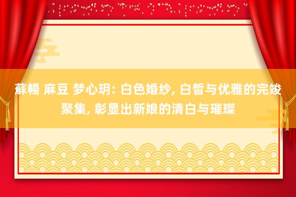 蘇暢 麻豆 梦心玥: 白色婚纱, 白皙与优雅的完竣聚集, 彰显出新娘的清白与璀璨