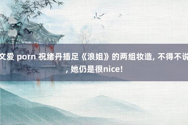 文爱 porn 祝绪丹插足《浪姐》的两组妆造, 不得不说, 她仍是很nice!