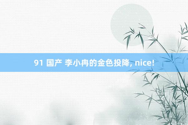 91 国产 李小冉的金色投降, nice!
