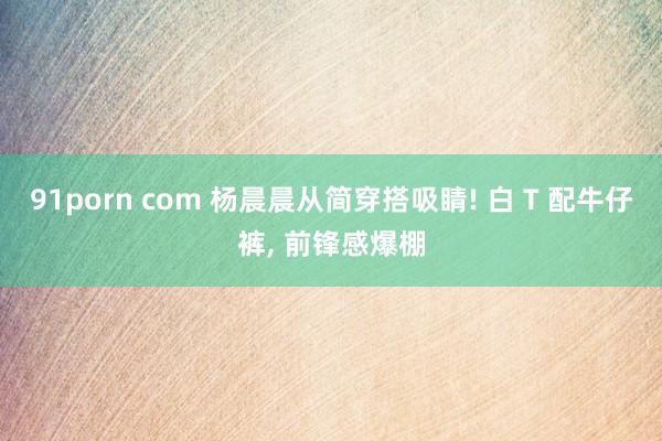 91porn com 杨晨晨从简穿搭吸睛! 白 T 配牛仔裤, 前锋感爆棚