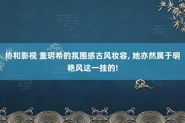 协和影视 盖玥希的氛围感古风妆容, 她亦然属于明艳风这一挂的!