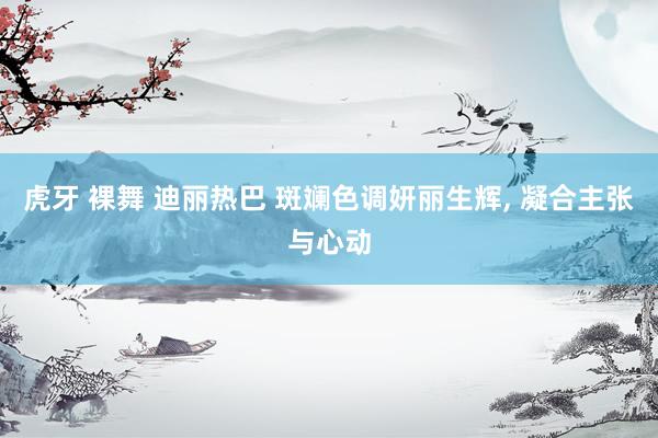 虎牙 裸舞 迪丽热巴 斑斓色调妍丽生辉, 凝合主张与心动
