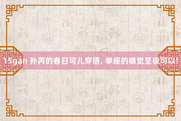 15gan 孙芮的春日可儿穿搭, 举座的嗅觉至极可以!