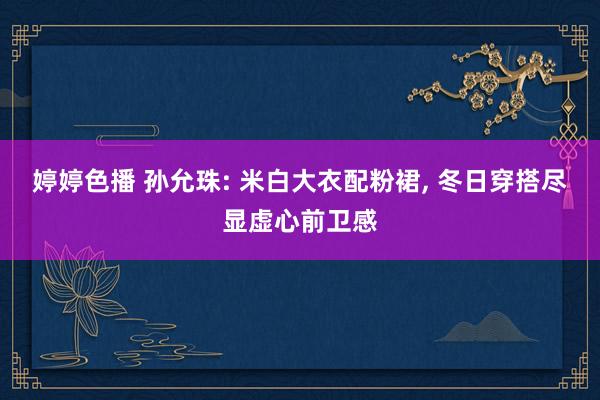 婷婷色播 孙允珠: 米白大衣配粉裙, 冬日穿搭尽显虚心前卫感