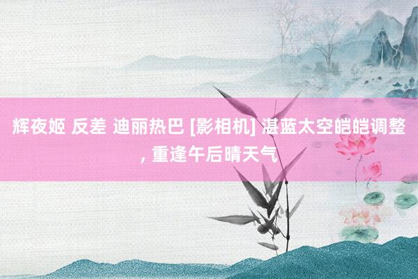 辉夜姬 反差 迪丽热巴 [影相机] 湛蓝太空皑皑调整, 重逢午后晴天气