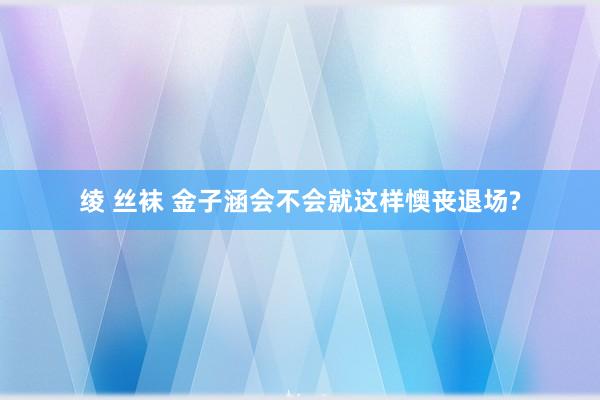 绫 丝袜 金子涵会不会就这样懊丧退场?