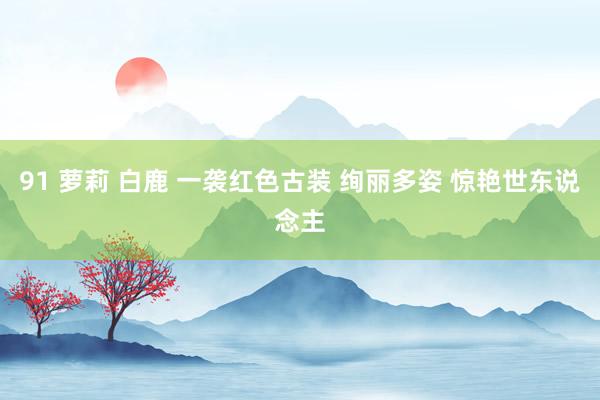 91 萝莉 白鹿 一袭红色古装 绚丽多姿 惊艳世东说念主