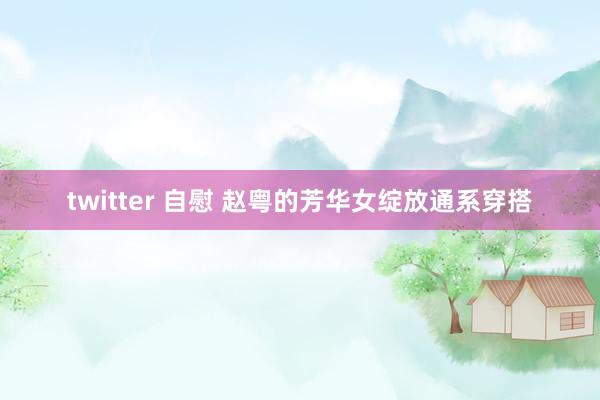 twitter 自慰 赵粤的芳华女绽放通系穿搭