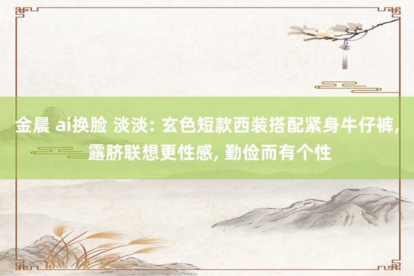 金晨 ai换脸 淡淡: 玄色短款西装搭配紧身牛仔裤, 露脐联想更性感, 勤俭而有个性