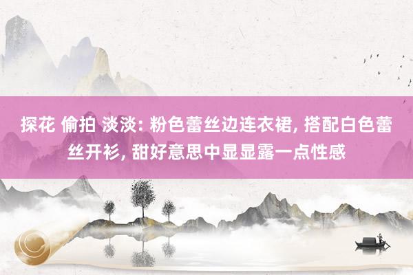 探花 偷拍 淡淡: 粉色蕾丝边连衣裙, 搭配白色蕾丝开衫, 甜好意思中显显露一点性感