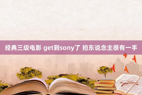 经典三级电影 get到sony了 拍东说念主很有一手