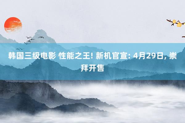 韩国三级电影 性能之王! 新机官宣: 4月29日, 崇拜开售