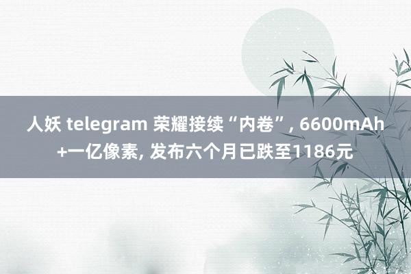 人妖 telegram 荣耀接续“内卷”, 6600mAh+一亿像素, 发布六个月已跌至1186元